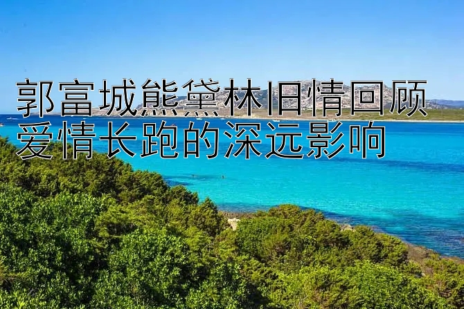 郭富城熊黛林旧情回顾 爱情长跑的深远影响